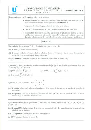 u Universidades Públicas de Andalucía UNIVERSIDADES DE ANDALUCÍA PRUEBA DE ACCESO A LA UNIVERSIDAD CURSO 20112012 MATEMÁTICAS 11 Instrucciones a  Duración 1 hora y 30 minutos b  T ienes que elegir entre realizar únicamente los cuatro ejercicios de la Opción A o realizar únicamente los cuatro ejercicios de la Opción B  c La puntuación de cada pregunta está indicada en la misma d Contesta de forma razonada y escribe ordenadamente y con letra clara e Se permitirá el uso de calculadoras que no sean…