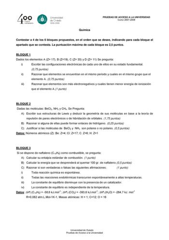 4cuarto centenarb Unersdad G de Ovisdo 15082008 Química PRUEBAS DE ACCESO A LA UNIVERSIDAD Curso 20072008 Contestar a 4 de los 6 bloques propuestos en el orden que se desee indicando para cada bloque el apartado que se contesta La puntuación máxima de cada bloque es 25 puntos BLOQUE 1 Dados los elementos A Z 17 B Z19 C Z 35 y D Z 11 Se pregunta i Escribir las configuraciones electrónicas de cada uno de ellos en su estado fundamental 075 puntos ii Razonar que elementos se encuentran en el mismo …