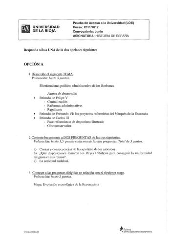 UNIVERSIDAD DE LA RIOJA Prueba de Acceso a la Universidad LOE Curso 20112012 Convocatoria Junio ASIGNATURA HISTORIA DE ESPAÑA Responda sólo a UNA de la dos opciones siguientes OPCIÓN A lDesarrolle el siguiente TEMA Valoración hasta 5 puntos El reformismo políticoadministrativo de los Barbones Pautas de desarrollo  Reinado de Felipe V Centralización  Reformas adnúnistrativas  Regalismo  Reinado de Fernando VI los proyectos refornústas del Marqués de la Ensenada  Reinado de Carlos III  Fase refor…