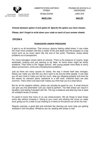 yeman la zabat zazu Un ivers idad Euskal Herriko del Pa ís Vasco Un iberts itatea UNIBERTSITATERA SARTZEKO PROBAK 2010eko EKAINA INGELESA PRUEBAS DE ACCESO A LA UNIVERSIDAD JUNIO 2010 INGLÉS Choose between option A and option B Specify the option you have chosen Please dont forget to write down your code on each of your answer sheets OPCION A TEENAGERS UNDER PRESSURE It gets to us all sometimes That anxious gloomy feeling called stress It can make the most minor problem feel like a matter of li…