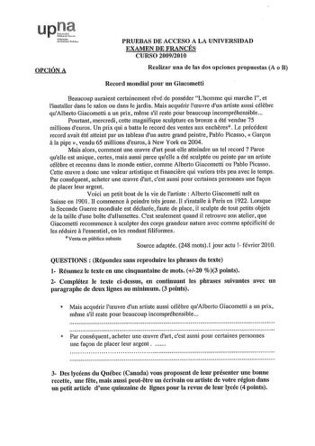 upll NftrttlQ lniiuo fUih OPCIÓN A PRUEBAS DE ACCESO A LA UNIVERSIDAD EXAMEN DE FRANCÉS CURSO 20092010 Realizar una de las dos opciones propuestas A o B Record mondial pour un Giacometti Beaucoup auraient certainement revé de posséder Lhomme qui marche  et linstaller dans le salon ou dans Je jardín Mais acquérir lceuvre dun artiste aussi célebre quAlberto Giacometti a un prix meme sil reste pour beaucoup incompréhensible Pourtant mercredi cette magnifique sculpture en bronze a été vendue 75 mil…