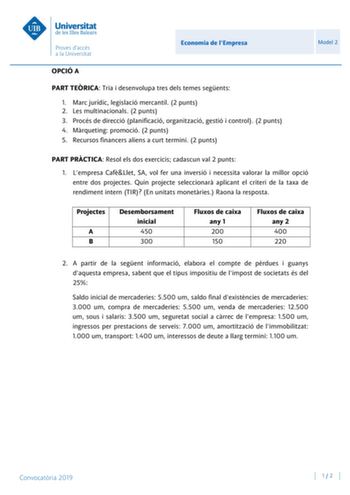 Economia de lEmpresa Model 2 OPCIÓ A PART TERICA Tria i desenvolupa tres dels temes segents 1 Marc jurídic legislació mercantil 2 punts 2 Les multinacionals 2 punts 3 Procés de direcció planificació organització gestió i control 2 punts 4 Mrqueting promoció 2 punts 5 Recursos financers aliens a curt termini 2 punts PART PRCTICA Resol els dos exercicis cadascun val 2 punts 1 Lempresa CafLlet SA vol fer una inversió i necessita valorar la millor opció entre dos projectes Quin projecte seleccionar…