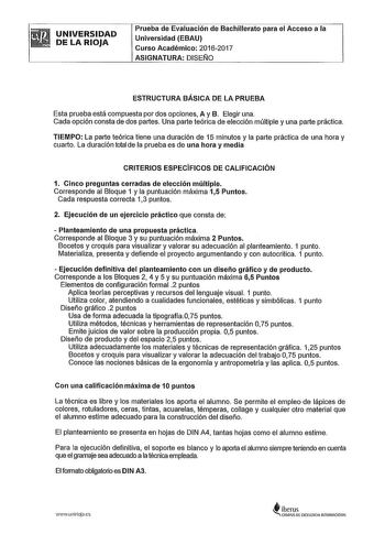 UNIVERSIDAD DE LA RIOJA Prueba de Evaluación de Bachillerato para el Acceso a la Universidad EBAU Curso Académico 20162017 ASIGNATURA DISEIJO ESTRUCTURA BÁSICA DE LA PRUEBA Esta prueba está compuesta por dos opciones A y B Elegir una Cada opción consta de dos partes Una parte teórica de elección múltiple y una parte práctica TIEMPO La parte teórica tiene una duración de 15 minutos y la parte práctica de una hora y cuarto La duración total de la prueba es de una hora y media CRITERIOS ESPECÍFICO…