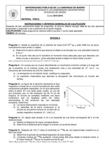 UNIVERSIDADES PÚBLICAS DE LA COMUNIDAD DE MADRID PRUEBA DE ACCESO A LAS ENSEÑANZAS UNIVERSITARIAS OFICIALES DE GRADO Curso 20152016 MATERIA FÍSICA INSTRUCCIONES Y CRITERIOS GENERALES DE CALIFICACIÓN Después de leer atentamente todas las preguntas el alumno deberá escoger una de las dos opciones propuestas y responder a las cuestiones de la opción elegida CALIFICACIÓN Cada pregunta se valorará sobre 2 puntos 1 punto cada apartado TIEMPO 90 minutos OPCIÓN A Pregunta 1 Desde la superficie de un pl…