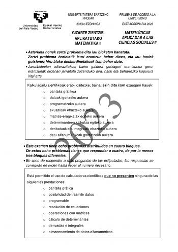 UNIBERTSITATERA SARTZEKO PROBAK 2023ko EZOHIKOA PRUEBAS DE ACCESO A LA UNIVERSIDAD EXTRAORDINARIA 2023 GIZARTE ZIENTZIEI APLIKATUTAKO MATEMATIKA II MATEMÁTICAS APLICADAS A LAS CIENCIAS SOCIALES II  Azterketa honek zortzi problema ditu lau bloketan banatuta Zortzi problema horietatik lauri erantzun behar diezu eta lau horiek gutxienez hiru bloke desberdinetakoak izan behar dute  Jarraibideetan adierazitakoei baino galdera gehiagori erantzunez gero erantzunak ordenari jarraituta zuzenduko dira ha…