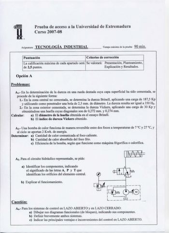 u EX  Prueba de acceso a la Universidad de Extremadura Curso 200708 Asignatura TECNOLOGÍA INDUSTRIAL Tiempo máximo de la prueba 90 min Puntuación Criterios de corrección La calificación máxima de cada apartado será Se valorará Presentación Planteamiento de 25 puntos Explicación y Resultados Opción A Problemas A1 En la determinación de la dureza en una rueda dentada cuya capa superficial ha sido cementada se procede de la siguiente forma 1 En la zona central no cementada se determina la dureza B…