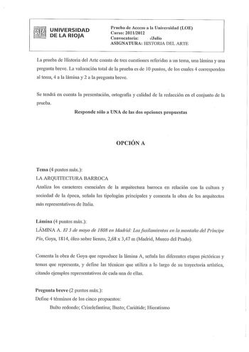 UNIVERSIDAD DE LA RIOJA Prueba de Acceso a la Universidad LOE Curso 20112012 Convocatoria  Julio ASIGNATURA HISTORIA DEL ARTE La prueba de Historia del Arte consta de tres cuestiones referidas a un tema una lámina y una pregunta breve La valoración total de la prueba es de IOpuntos de los cuales 4 corresponden al tema 4 a la lámina y 2 a la pregunta breve Se tendrá en cuenta la presentación ortografía y calidad de la redacción en el conjunto de la prueba Responde sólo a UNA de las dos opciones …