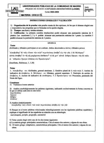 UNIVERSIDADES PÚBLICAS DE LA COMUNIDAD DE MADRID PRUEBA DE ACCESO A ESTUDIOS UNIVERSITARIOS LOGSE UNIVERSitIlDlHA1DmA1UdTONOMA I Curso 20032004 MATERIA GRIEGO lI Junio Septiembre  Rl R2 INSTRUCCIONES GENERALES Y VALORACIÓN 1 Organización de la prueba esta prueba consta de dos opciones de las que el alumno elegirá una y responderá a las preguntas que se formulan en la opción elegida 2 Tiempo una hora y treinta minutos 3 Calificación La primera cuestión traducción podrá alcanzar una puntuación má…