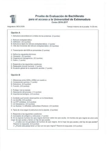 1E1l EX  Asignatura BIOLOGÍA Prueba de Evaluación de Bachillerato para el acceso a la Universidad de Extremadura Curso 20162017 Tiempo máximo de la prueba 1h30 min Opción A 1 Estructura secundaria en ahélice de las proteínas 2 puntos 2 Retícu lo endoplasmático  A Definición 05 pun tos B Estructura tipos de retículo endoplasmático 1 punto C Cite dos funciones del retícu lo endoplasmático 05 puntos 3 Transcripción del ADN en procariotas 2 puntos 4 Defina los siguientes térm inos A Clonación  05 p…