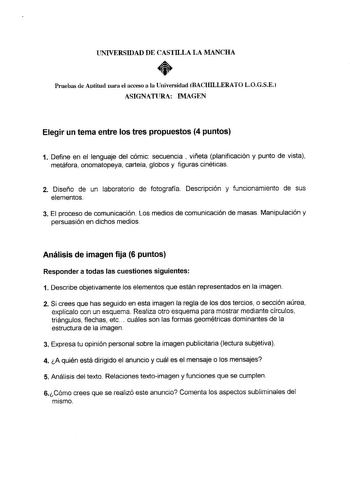 UNIVERSIDAD DE CASTILLA LA MANCHA  Pruebas de Aptitud para el acceso a la Universidad BACHILLERATO LOGSE ASIGNATURA IMAGEN Elegir un tema entre los tres propuestos 4 puntos 1 Define en el lenguaje del cómic secuencia  viñeta planificación y punto de vista metáfora onomatopeya cartela globos y figuras cinéticas 2 Diseño de un laboratorio de fotografía Descripción y funcionamiento de sus elementos 3 El proceso de comunicación Los medios de comunicación de masas Manipulación y persuasión en dichos…