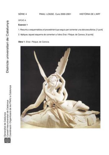 Districte universitari de Catalunya SRIE 4 PAAU LOGSE Curs 20002001 HISTRIA DE LART OPCIÓ A Exercici 1 1 Resumiu o esquematitzeu el procediment que seguiu per comentar una obra escultrica 1 punt 2 Apliqueu aquest esquema de comentari a lobra Eros i Psique de Canova 4 punts Obra 1 Eros i Psique de Canova Generalitat de Catalunya Consell Interuniversitari de Catalunya Coordinació i Organització de les PAAU a Catalunya Exercici 2 Trieu una de les tres obres que hi ha a continuació i responeu a les…