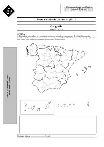 UIB M 43535892 Aferrau una etiqueta identificativa amb codi de barres Prova daccés a la Universitat 2011 Geografia Model 2 Opció A OPCIÓ A 1 Distingiu al mapa adjunt tres comunitats autnomes amb elevats percentatges de població immigrada Identificau els elements que es demanen assenyalaulos al mapa acolorintlos o amb símbols convencionals i amb el nom localitzat sobre lindret Afegiu la llegenda i alguna nota explicativa breu al rectangle en blanc Aferrau la capalera dexamen un cop acabat lexerc…