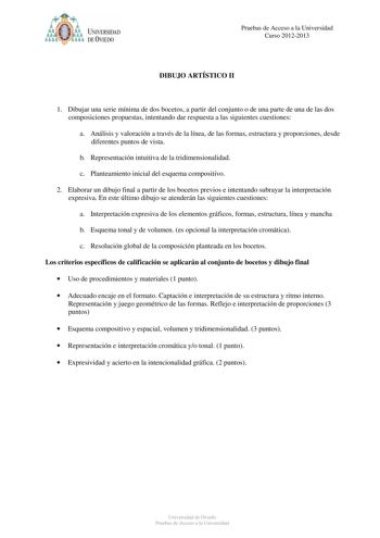 t   UNIVERSIDAD DEVIEDO Pruebas de Acceso a la Universidad Curso 20122013 DIBUJO ARTÍSTICO II 1 Dibujar una serie mínima de dos bocetos a partir del conjunto o de una parte de una de las dos composiciones propuestas intentando dar respuesta a las siguientes cuestiones a Análisis y valoración a través de la línea de las formas estructura y proporciones desde diferentes puntos de vista b Representación intuitiva de la tridimensionalidad c Planteamiento inicial del esquema compositivo 2 Elaborar u…