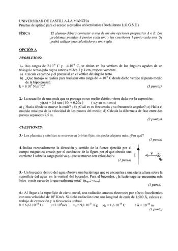 UNIVERSIDAD DE CASTILLALA MANCHA Pruebas de aptitud para el acceso a estudios universitarios Bachillerato LOGSE FÍSICA El alumno deberá contestar a una de las dos opciones propuestas A o B Los problemas puntúan 3 puntos cada uno y las cuestiones 1 punto cada una Se podrá utilizar una calculadora y una regla OPCIÓN A PROBLEMAS 1 Dos cargas de 2 106 C y 4 106 C se sitúan en los vértices de los ángulos agudos de un triángulo rectángulo cuyos catetos miden 3 y 4 cm respectivamente a Calcula el camp…