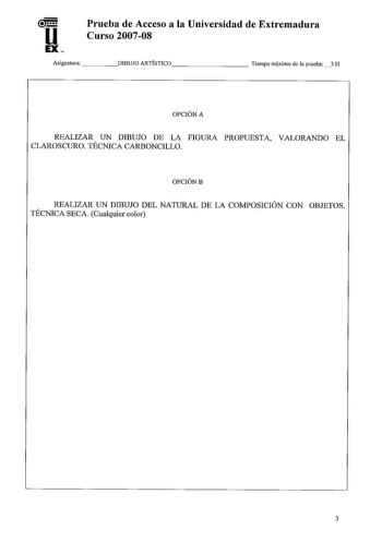 u EX Prueba de Acceso a la Universidad de Extremadura Curso 200708 Asignatura DIBUJO ARTÍSTICO        Tiempo máximo de la prueba 3 H OPCIÓN A REALIZAR UN DIBUJO DE LA FIGURA PROPUESTA VALORANDO EL CLAROSCURO TÉCNICA CARBONCILLO OPCIÓNB REALIZAR UN DIBUJO DEL NATURAL DE LA COMPOSICIÓN CON OBJETOS TÉCNICA SECA Cualquier color 3