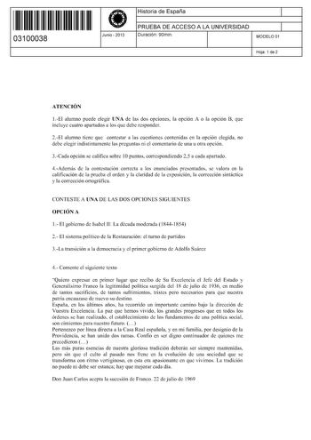 11 1111 1 111 11 1111 1 1 11 03100038  Junio  2013 Historia de España 1 PRUEBA DE ACCESO A LA UNIVERSIDAD 1 Duración 90min MODELO 01 Hoja 1 de 2 ATENCIÓN 1El alumno puede elegir UNA de las dos opciones la opción A o la opción B que incluye cuatro apartados a los que debe responder 2El alumno tiene que contestar a las cuestiones contenidas en la opción elegida no debe elegir indistintamente las preguntas ni el comentario de una u otra opción 3Cada opción se califica sobre 1Opuntos correspondiend…