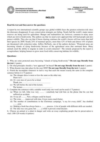 UNIVERSIDAD DE OVIEDO Vicerrectorado de Estudiantes y Movilidad Área de Orientación Universitaria INGLÉS PRUEBAS DE APTITUD PARA EL ACCESO A LA UNIVERSIDAD LOGSE Curso 20032004 Read the text and then answer the questions A report by two international scientific groups says global wildlife faces the greatest extinction risk since the dinosaurs disappeared It says conservation strategies are failing Nearly half the worlds major nature reserves are being used for agriculture Hunger and malnutritio…