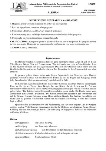 Universidades Públicas de la Comunidad de Madrid Prueba de Acceso a Estudios Universitarios ALEMÁN LOGSE SEPTIEMBRE Curso 20022003 INSTRUCCIONES GENERALES Y VALORACIÓN 1 Haga una primera lectura cuidadosa del texto y de las preguntas 2 Lea una segunda vez y conteste a las preguntas 3 Conteste en LENGUA ALEMANA y según el texto dado 4 Escriba sus respuestas en la hoja de examen respetando el orden de las preguntas 5 Compruebe sus respuestas antes de entregar la prueba CALIFICACIÓN La pregunta qu…