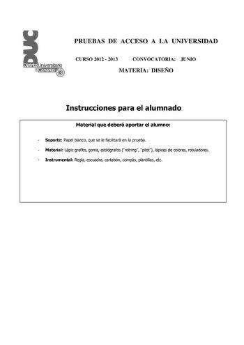 PRUEBAS DE ACCESO A LA UNIVERSIDAD CURSO 2012  2013 CONVOCATORIA JUNIO MATERIA DISEÑO Instrucciones para el alumnado Material que deberá aportar el alumno  Soporte Papel blanco que se le facilitará en la prueba  Material Lápiz grafito goma estilógrafos rotring pilot lápices de colores rotuladores  Instrumental Regla escuadra cartabón compás plantillas etc PRUEBAS DE ACCESO A LA UNIVERSIDAD CURSO 2012  2013 CONVOCATORIA MATERIA DISEÑO Esquema de la prueba Una única parte dos opciones elegir una …