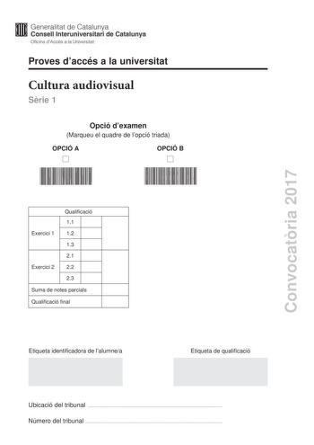 Proves daccés a la universitat Cultura audiovisual Srie 1 Opció dexamen Marqueu el quadre de lopció triada OPCIÓ A OPCIÓ B Convocatria 2017 Qualificació 11 Exercici 1 12 13 21 Exercici 2 22 23 Suma de notes parcials Qualificació final Etiqueta identificadora de lalumnea Etiqueta de qualificació Ubicació del tribunal  Número del tribunal  Feu lexercici 1 i escolliu UNA de les dues opcions A o B de lexercici 2 Exercici 1 3 punts en total Responeu de manera concisa a les qestions segents 11 Quina …