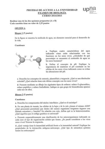 PRUEBAS DE ACCESO A LA UNIVERSIDAD EXAMEN DE BIOLOGÍA CURSO 20142015 Realizar una de las dos opciones propuestas A o B Cada cuestión tiene un valor de 125 puntos OPCIÓN A Bloque 1 5 puntos En la figura se muestra la molécula de agua un elemento esencial para el desarrollo de la vida Cuestiones a Explique cuatro características del agua indicando cómo están relacionadas con sus funciones en los seres vivos Alrededor de qué porcentajes se encuentra el contenido de agua en los seres humanos b Defi…