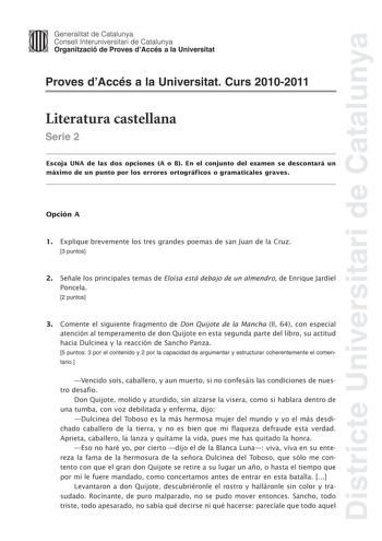 Districte Universitari de Catalunya Jimm Generalitat de Catalunya Consell lnteruniversitari de Catalunya   Organització de Proves dAccés a la Universitat Proves dAccés a la Universitat Curs 20102011 Literatura castellana Serie 2 Escoja UNA de las dos opciones A o B En el conjunto del examen se descontará un máximo de un punto por los errores ortográficos o gramaticales graves Opción A 1 Explique brevemente los tres grandes poemas de san Juan de la Cruz 3 puntos 2 Señale los principales temas de…