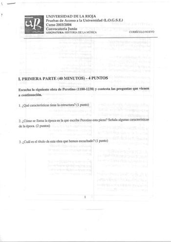 e UNIVERSIDAD DE LA RIQlA Pruebas de Acceso a la Universidad LOGSE Curso 20032004 Convocatoria Junio ASlGNATURA HISTORIA DE LA MÚSICA CURRÍCULO NUEVO l PRIMERA PARTE 40 MINUTOS  4 PUNTOS Escucha la siguiente obra de Perotino 11801238 y contesta las preguntas que vienen a continuación l Qué características tiene la estructura 1 punto 2 Cómo se llama la época en la que escribe Perotino esta pieza Señala algunas características de la época 2 puntos 3 Cuál es el título de esta obra que hemos escuch…