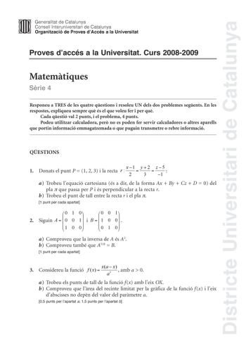 Districte Universitari de Catalunya Generalitat de Catalunya Consell lnteruniversitari de Catalunya Organització de Proves dAccés a la Universitat Proves daccés a la Universitat Curs 20082009 Matemtiques Srie 4 Responeu a TRES de les quatre qestions i resoleu UN dels dos problemes segents En les respostes expliqueu sempre qu és el que voleu fer i per qu Cada qestió val 2 punts i el problema 4 punts Podeu utilitzar calculadora per no es poden fer servir calculadores o altres aparells que portin …