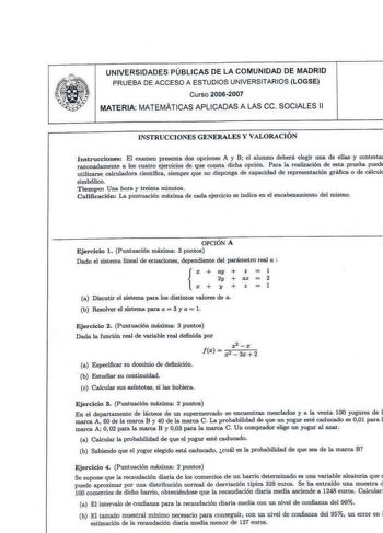 UNIVERSIDADES PÚBLICAS DE LA COMUNIDAD DE MADRID PRUEBA DE ACCESO A ESTUDIOS UNIVERSITARIOS LOGSE Curso 20062007 MATERIA MATEMÁTICAS APLICADAS A LAS ce SOCIALES 11 INSTRUCCIONES GENERALES Y VALORACJÓN I nstr ucciones El examen presenta dos opciones A y B el alumno deberá elegir una de ellas y contestaJ rawnadamente a 10 cuatro ejercicios de que consta dicha opción Para la realización de esta prueba pued utilizarse calculadora científica siempre q ue no disponga de capacidad de representación gr…