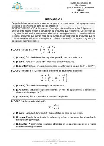 Prueba de evaluacio n de Bachillerato para el acceso a la Universidad EBAU CURSO 20212022 MATEMA TICAS II Despue s de leer atentamente el examen responda razonadamente cuatro preguntas cualesquiera a elegir entre las ocho que se proponen TIEMPO Y CALIFICACIO N 90 minutos Cada ejercicio se calificara sobre 25 puntos El estudiante debera indicar la agrupacio n de preguntas que respondera  La seleccio n de preguntas debera realizarse conforme a las instrucciones planteadas no siendo va lido selecc…