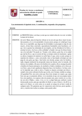 Pruebas de Acceso a enseñanzas universitarias oficiales de grado Castilla y León LITERATURA UNIVERSAL EJERCICIO N páginas 4 OPCIÓN A Lea atentamente el siguiente texto A continuación responda a las preguntas TEXTO 1l 1 CORIFEO a CREONTE Señor a mí hace ya rato que me ronda la idea de si en esto no habrá la mano de los dioses CREONTE al coro Basta antes de hacerme rebosar en ira con esto que dices mejor no pue dan acusarme a la vez de ancianidad y de poco juicio porque en verdad que lo que 5 dic…