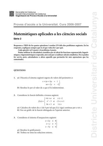 Districte Universitari de Catalunya DID Generalitat de Catalunya Consell lnteruniversitari de Catalunya  la Organització de Proves dAccés a la Universitat Proves d accés a la Universitat Curs 20062007 Matemtiques aplicades a les cincies socials Srie 2 Responeu a TRES de les quatre qestions i resoleu UN dels dos problemes segents En les respostes expliqueu sempre qu és el que voleu fer i per qu Cada qestió val 2 punts i el problema 4 punts Podeu utilitzar la calculadora científica per al clcul d…