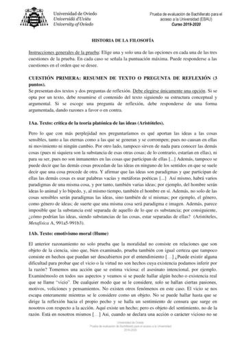 Prueba de evaluación de Bachillerato para el acceso a la Universidad EBAU Curso 20192020 HISTORIA DE LA FILOSOFÍA Instrucciones generales de la prueba Elige una y solo una de las opciones en cada una de las tres cuestiones de la prueba En cada caso se señala la puntuación máxima Puede responderse a las cuestiones en el orden que se desee CUESTIÓN PRIMERA RESUMEN DE TEXTO O PREGUNTA DE REFLEXIÓN 3 puntos Se presentan dos textos y dos preguntas de reflexión Debe elegirse únicamente una opción Si …