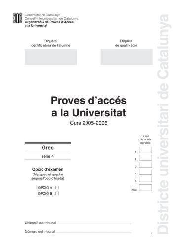 Districte universitari de Catalunya Generalitat de Catalunya Consell Interuniversitari de Catalunya Organització de Proves dAccés a la Universitat Etiqueta identificadora de lalumne Etiqueta de qualificació Proves daccés a la Universitat Curs 20052006 Grec srie 4 Opció dexamen Marqueu el quadre segons lopció triada OPCIÓ A D OPCIÓ B D Suma de notes parcials 11 21 31 41 51 1 D Total Ubicació del tribunal  Número del tribunal  1 La prova consta de 5 exercicis Els exercicis 1 Traducció i 2 Sintaxi…