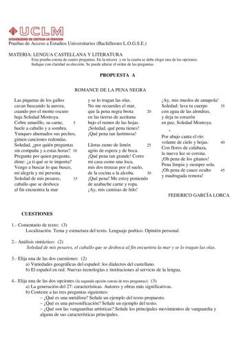 UnlVlllllDAD Dl CAITIIIAut IIIAIIOtA Pruebas de Acceso a Estudios Universitarios Bachillerato LOGSE MATERIA LENGUA CASTELLANA Y LITERATURA Esta prueba consta de cuatro preguntas En la tercera y en la cuarta se debe elegir una de las opciones Indique con claridad su elección Se puede alterar el orden de las preguntas PROPUESTA A ROMANCE DE LA PENA NEGRA Las piquetas de los gallos cavan buscando la aurora cuando por el monte oscuro baja Soledad Montoya Cobre amarillo su carne 5 huele a caballo y …