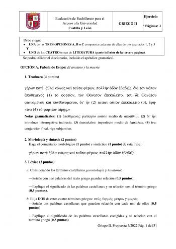 Evaluación de Bachillerato para el Acceso a la Universidad Castilla y León GRIEGO II Ejercicio  Páginas 3 Debe elegir  UNA de las TRES OPCIONES A B o C compuesta cada una de ellas de tres apartados 1 2 y 3 Y  UNO de los CUATRO temas de LITERATURA parte inferior de la tercera página Se podrá utilizar el diccionario incluido el apéndice gramatical OPCIÓN A Fábula de Esopo El anciano y la muerte 1 Traduzca 4 puntos               1              2    3   4    Notas gramaticales 1  participio aoristo…