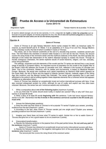 U a i EXI Prueba de Acceso a la Universidad de Extremadura Curso 201314 Asignatura Inglés Tiempo máximo de la prueba 1h30 min El alumno deberá escoger una de las dos opciones A o B y responder en inglés a todas las preguntas que se formulan en la opción elegida sin mezclar preguntas de una y otra En el caso de la primera pregunta la redacción deberá escribir tan sólo sobre uno de los dos temas propuestos Opción A Game of Thrones Game of Thrones ís an epíc fantasy televísion drama series created…