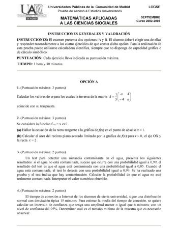 Universidades Públicas de la Comunidad de Madrid Prueba de Acceso a Estudios Universitarios MATEMÁTICAS APLICADAS A LAS CIENCIAS SIOCIALES LOGSE SEPTIEMBRE Curso 20022003 INSTRUCCIONES GENERALES Y VALORACIÓN INSTRUCCIONES El examen presenta dos opciones A y B El alumno deberá elegir una de ellas y responder razonadamente a los cuatro ejercicios de que consta dicha opción Para la realización de esta prueba puede utilizarse calculadora científica siempre que no disponga de capacidad gráfica o de …