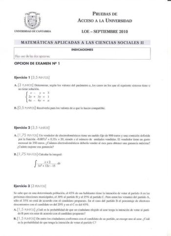 PRUEBAS DE ACCESO A LA UNIVERSIDAD LOESEPTIEMBRE 2010 MATEMÁTICAS APLICADAS A LAS CIENCIAS SOCIALES 11 INDICACIONES Elijo una de las des opciones OPCION DE EXAMEN N2 1 Ejercicio 1  35 PUTOS A 3 PJ NTOS Dctcrninar ségún lo vaJotes del parámetro a los casos en los que el siguiente sísccrni tiene o no tiene solución r  y  3 2x  3l  l  6x  4y  a n 05 PUNTOS Resolverlo para los valores de a gne lo hacxn com1K11ible Ejercicio 2  3 5 UNTOS A  175 PUIT0 5 IJn vendedor de elecrrodocnésticos tiene un sue…