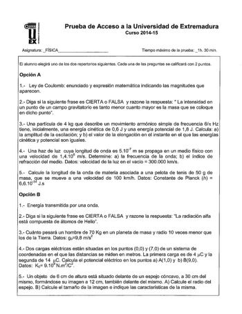 U  1 u Prueba de Acceso a la Universidad de Extremadura Curso 201415 Asignatura FÍSICA Tiempo máximo de la prueba1h 30 min El alumno elegirá uno de los dos repertorios siguientes Cada una de las preguntas se calificaré con 2 puntos Opción A 1 Ley de Coulomb enunciado y expresión matemática indicando las magnitudes que aparecen 2 Diga si la siguiente frase es CIERTA o FALSA y razone la respuesta  La intensidad en un punto de un campo gravitatorio es tanto menor cuanto mayor es la masa que se col…