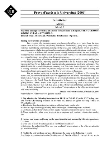 UIB M Prova daccés a la Universitat 2006 Selectivitat Angls Model 3 Read the passage carefully and answer the questions in English USE YOUR OWN WORDS AS FAR AS POSSIBLE Time allowed 1 hour and 30 minutes Total score 10 points Saving the world in a weekend For everyone who has ever wanted to volunteer abroad but never quite found the time comes a new type of holiday the charity shortbreak Traditionally going away to do charity work has meant taking a sabbatical renting out the house and putting …