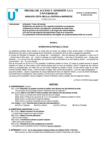 PRUEBA DE ACCESO Y ADMISIÓN A LA UNIVERSIDAD ANDALUCÍA CEUTA MELILLA y CENTROS en MARRUECOS CURSO 20182019 LENGUA EXTRANJERA II FRANCÉS Instrucciones a Duración 1 hora y 30 minutos b Seleccione una opción A o B y responda únicamente a sus preguntas c Responda en francés a las preguntas numerándolas de manera clara d No se permite el uso de diccionario ni de ningún otro material didáctico e El valor de cada pregunta está especificado al lado de su numeración f La presentación incorrecta tachadur…