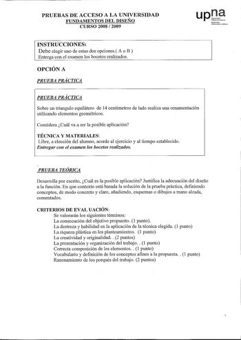 PRUEBAS DE ACCESO A LA UNIVERSIDAD FUNDAMENTOS DEL DISEÑO CURSO 2008  2009 UPO Nafarrooko Unibelsitate pbikoa INSTRUCCIONES Debe elegir uno de estas dos opciones A o B  Entrega con el examen los bocetos realizados OPCIÓN A PRUEBA PRÁCTICA PRUEBA PRÁCTICA Sobre un triangulo equilátero de 14 centímetros de lado realiza una ornamentación utilizando elementos geométricos Considera Cuál va a ser la posible aplicación TÉCNICA Y MATERIALES Libre a elección del alumuo acorde al ejercicio y al tiempo es…