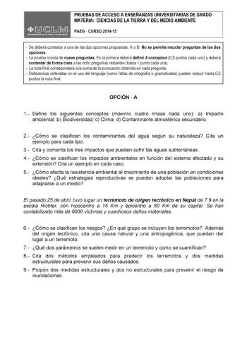 PRUEBAS DE ACCESO A ENSEÑANZAS UNIVERSITARIAS DE GRADO MATERIA CIENCIAS DE LA TIERRA Y DEL MEDIO AMBIENTE PAEG  CURSO 201415  Se deberá contestar a una de las dos opciones propuestas A o B No se permite mezclar preguntas de las dos opciones  La prueba consta de nueve preguntas En la primera deberá definir 4 conceptos 05 puntos cada uno y deberá contestar de forma clara a las ocho preguntas restantes hasta 1 punto cada una  La nota final corresponderá a la suma de la puntuación obtenida en cada …