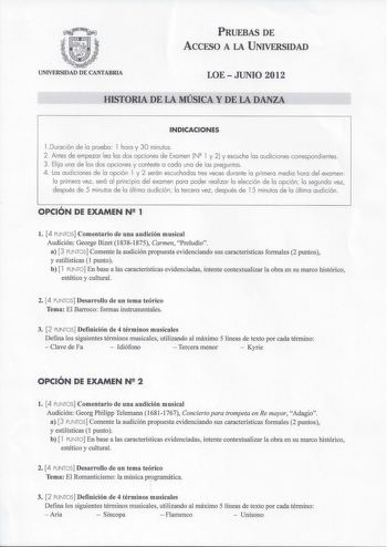 PRUEBAS DE ACCFSO A LA UNIVERSIDAD UNIVERSIDAD DE CANTABRIA LOEJUNIO 2012 HISTORIA DE LA MÚSICA Y DE LA DANZA INDICACIONES l Duración de la prueba  l hora y 30 minutos 2 Antes de empezar lea las dos opciones de Examen N l y 2 y escuche las audiciones correspondientes 3 Eli ja una de las dos opciones y conteste a cada una de las preguntas 4 Las audiciones de la opción l y 2 serán escuchadas tres veces durante la primera med ia hora del examen la primera vez será al principio del examen para pode…