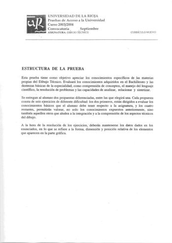 UNIVERSI DAD D E LA RIOJA Pruebas d e Acceso a la Universidad Curso 20032004 Convocatoria    S eptiembre ASIGNATlJRA DIBUJO TÉCN ICO CURRÍCULO NUEVO ESTRUCTURA DE LA PRUEBA Esta prueba tiene como objetivo apreciar los conocimientos específicos de las materias propias del Dibujo Técnico Evaluará los conocimientos adquiridos en el BachÍllerato y las destrezas básicas de la especialidad como comprensión de conceptos el manejo del lenguaje científico la resolución de problemas y las capacidades de …