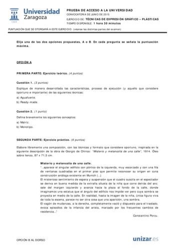  Universidad fil Zaragoza 1S42 PRUEBA DE ACCESO A LA UNIVERSIDAD CONVOCATORIA DE JUNIO DE 2015 EJERCICIO DE TÉCNICAS DE EXPRESIÓN GRÁFICO  PLÁSTICAS TIEMPO DISPONIBLE 1 hora 30 minutos PUNTUACIÓN QUE SE OTORGARÁ A ESTE EJERCICIO véanse las distintas partes del examen Elija una de las dos opciones propuestas A o B En cada pregunta se señala la puntuación máxima OPCIÓN A PRIMERA PARTE Ejercicio teórico 4 puntos Cuestión 1 3 puntos Explique de manera desarrollada las características proceso de eje…