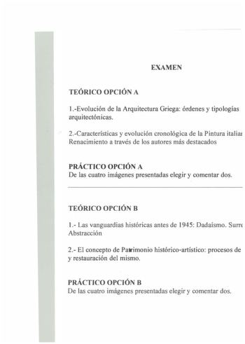 EXAMEN TEÓRICO OPCIÓN A 1Evolución de la Arquitectura Griega órdenes y tipologías arquitectónicas 2Características y evolución cronológica de la Pintura italiai Renacimiento a través de los autores más destacados PRÁCTICO OPCIÓN A De las cuatro imágenes presentadas elegir y comentar dos TEÓRICO OPCIÓN B 1 Las vanguardias históricas antes de 1945 Dadaísmo Surre Abstracción 2 El concepto de Patrimonio históricoartístico procesos de y restauración del mismo PRÁCTICO OPCIÓN B De las cuatro imágenes…