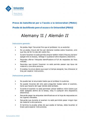 Prova de batxillerat per a laccés a la Universitat PBAU Prueba de bachillerato para el acceso a la Universidad PBAU Alemany II  Alemán II Instruccions generals  No podeu llegir lenunciat fins que el professor no us autoritzi  No us podeu moure del lloc per demanar dubtes sobre lexamen sinó que heu de ferho des del vostre lloc  Durant lexamen no est perms emprar telfon mbil lhaureu de tenir apagat dins la bossa rellotge ni qualsevol altre dispositiu electrnic  Recordau aferrar letiqueta identifi…