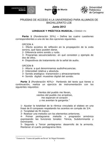 UNIVERSIDAD DE MURCIA Ih Región de Murcia Universidad Politécnica de Cartagena PRUEBAS DE ACCESO A LA UNIVERSIDAD PARA ALUMNOS DE BACHILLERATO LOE Junio 2012 LENGUAJE Y PRÁCTICA MUSICAL CÓDIGO 156 Parte 1 Ponderación 30  Define las cuatro cuestiones correspondientes a una de las dos opciones siguientes OPCION A 1 Efecto acústico de reflexión en la propagación de la onda sonora qué tipos pueden darse 2 Diferencia entre sonido y ruido 3 Programas secuenciadores en qué consisten y ejemplo de dos d…